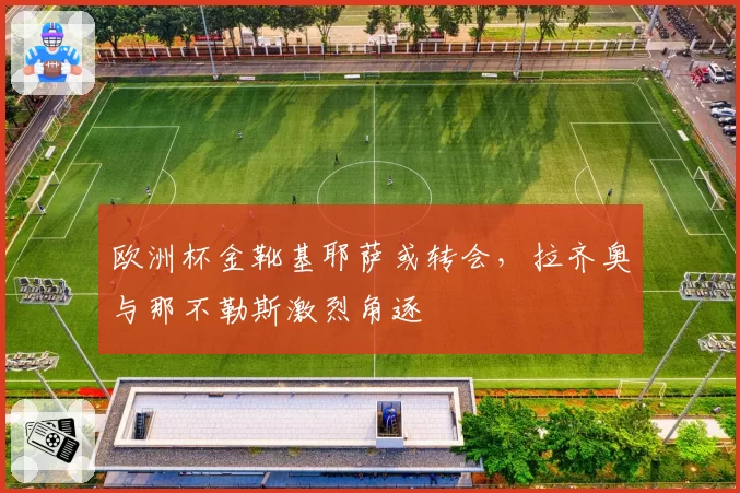 欧洲杯金靴基耶萨或转会,拉齐奥与那不勒斯激烈角逐
