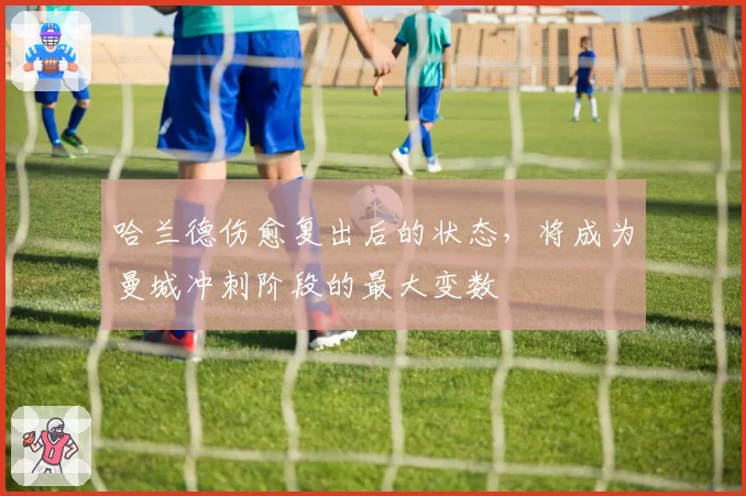 哈兰德伤愈复出后的状态,将成为曼城冲刺阶段的最大变数