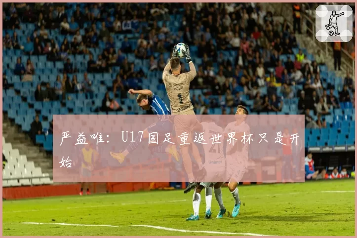 严益唯:U17国足重返世界杯只是开始