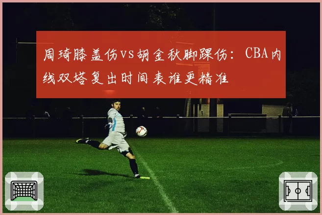 周琦膝盖伤vs胡金秋脚踝伤:CBA内线双塔复出时间表谁更精准