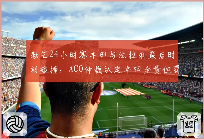勒芒24小时赛丰田与法拉利最后时刻碰撞，ACO仲裁认定丰田全责但罚金争议