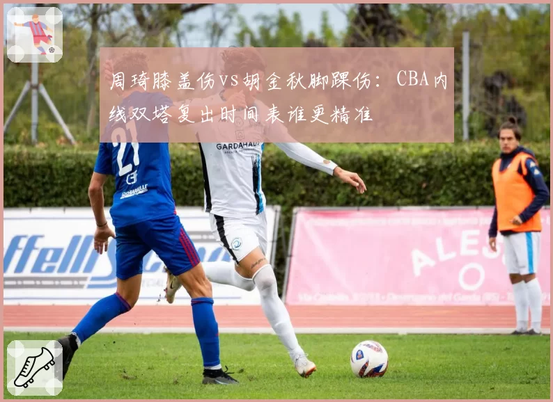 周琦膝盖伤vs胡金秋脚踝伤:CBA内线双塔复出时间表谁更精准
