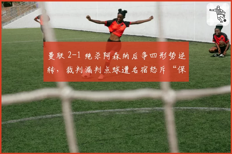 曼联 2-1 绝杀阿森纳后争四形势逆转，裁判漏判点球遭名宿怒斥“保送红魔”