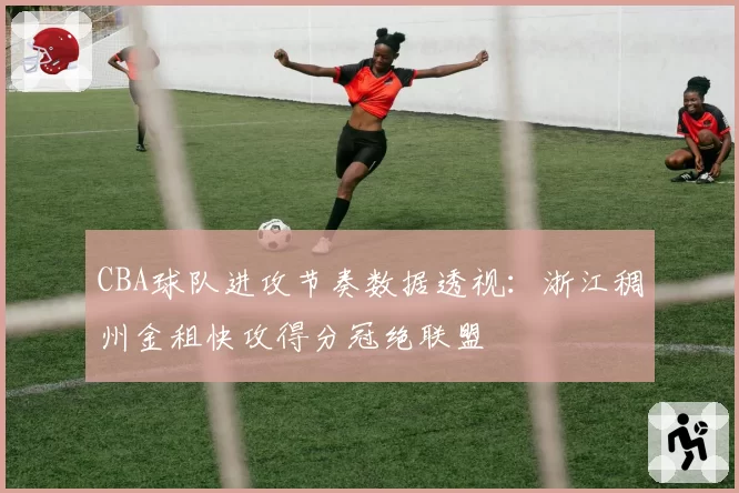 CBA球队进攻节奏数据透视：浙江稠州金租快攻得分冠绝联盟