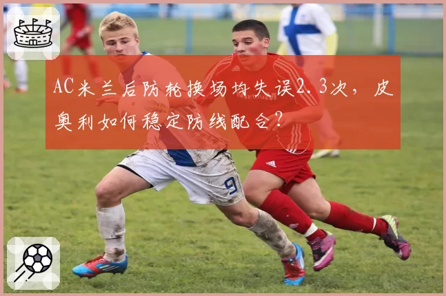 AC米兰后防轮换场均失误2.3次，皮奥利如何稳定防线配合？