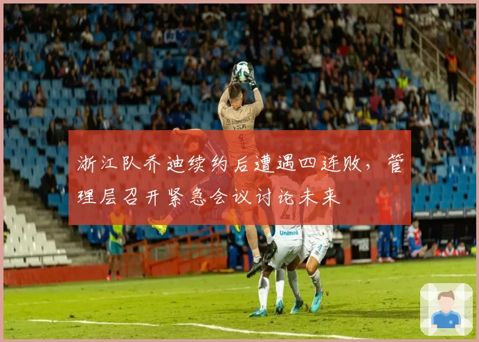 浙江队乔迪续约后遭遇四连败，管理层召开紧急会议讨论未来
