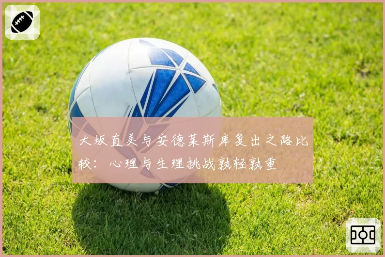 大坂直美与安德莱斯库复出之路比较：心理与生理挑战孰轻孰重