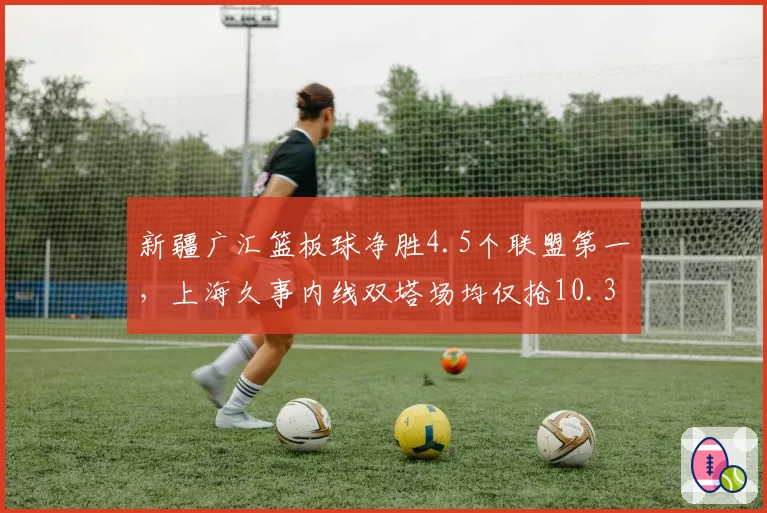 新疆广汇篮板球净胜4.5个联盟第一，上海久事内线双塔场均仅抢10.3板，篮板争夺定胜负