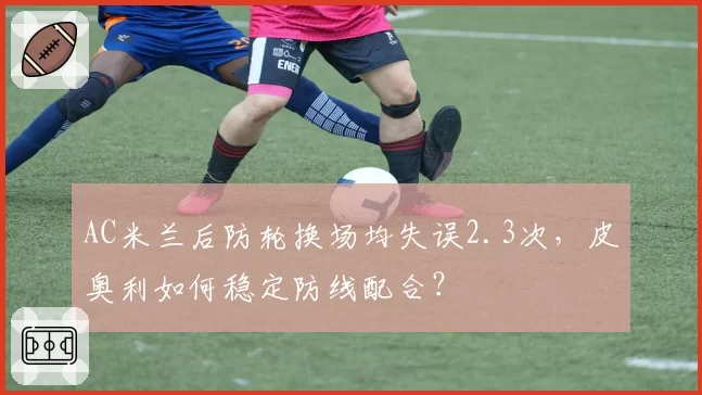 AC米兰后防轮换场均失误2.3次，皮奥利如何稳定防线配合？