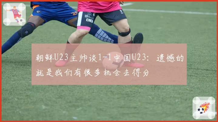 朝鲜U23主帅谈1-1中国U23：遗憾的就是我们有很多机会去得分