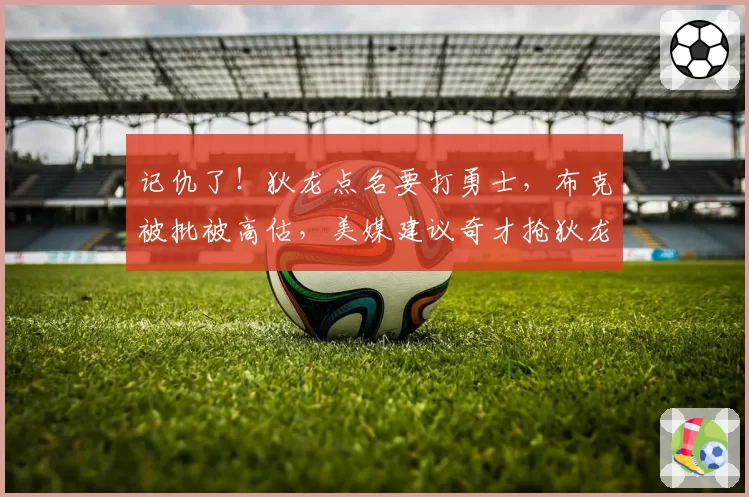 记仇了！狄龙点名要打勇士，布克被批被高估，美媒建议奇才抢狄龙