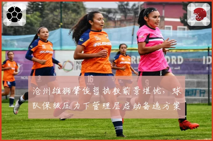 沧州雄狮肇俊哲执教前景堪忧,球队保级压力下管理层启动备选方案