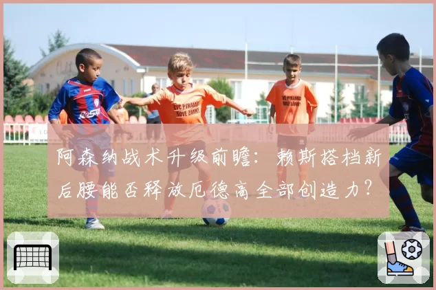 阿森纳战术升级前瞻：赖斯搭档新后腰能否释放厄德高全部创造力？