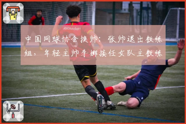 中国网球协会换帅：张帅退出教练组，年轻主帅李娜接任女队主教练？