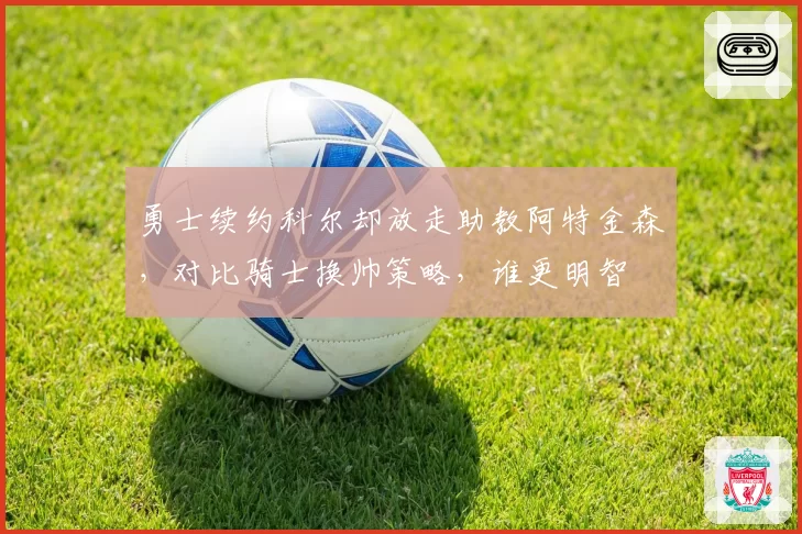 勇士续约科尔却放走助教阿特金森，对比骑士换帅策略，谁更明智