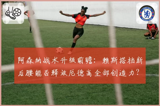 阿森纳战术升级前瞻：赖斯搭档新后腰能否释放厄德高全部创造力？