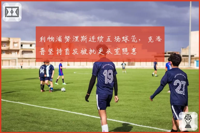 利物浦努涅斯连续五场球荒，克洛普坚持首发被批更衣室隐患