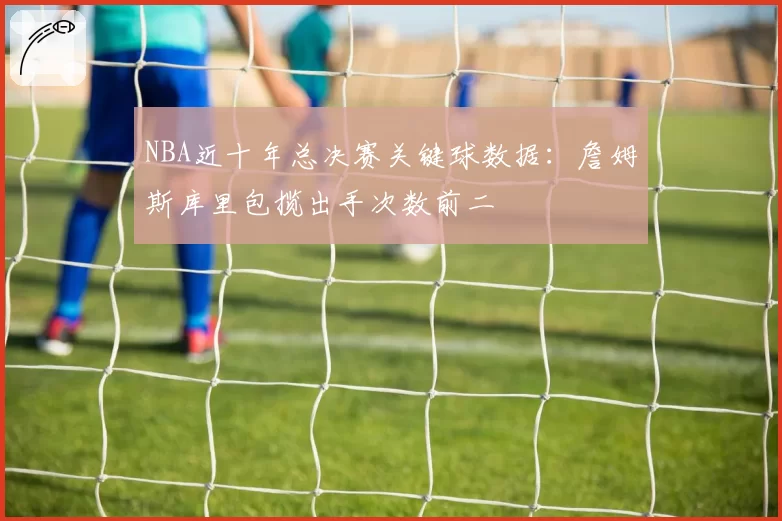 NBA近十年总决赛关键球数据：詹姆斯库里包揽出手次数前二