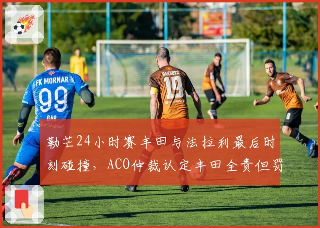 勒芒24小时赛丰田与法拉利最后时刻碰撞，ACO仲裁认定丰田全责但罚金争议