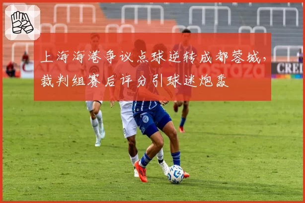 上海海港争议点球逆转成都蓉城，裁判组赛后评分引球迷炮轰
