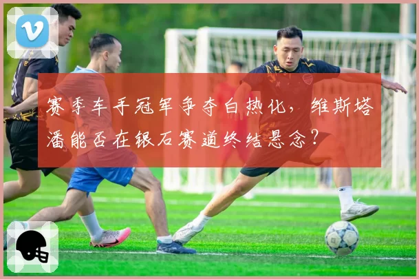 赛季车手冠军争夺白热化,维斯塔潘能否在银石赛道终结悬念?