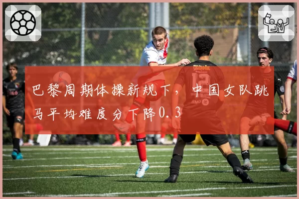 巴黎周期体操新规下,中国女队跳马平均难度分下降0.3