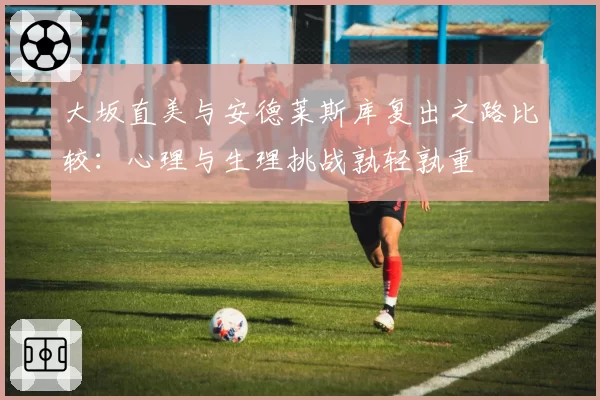 大坂直美与安德莱斯库复出之路比较：心理与生理挑战孰轻孰重