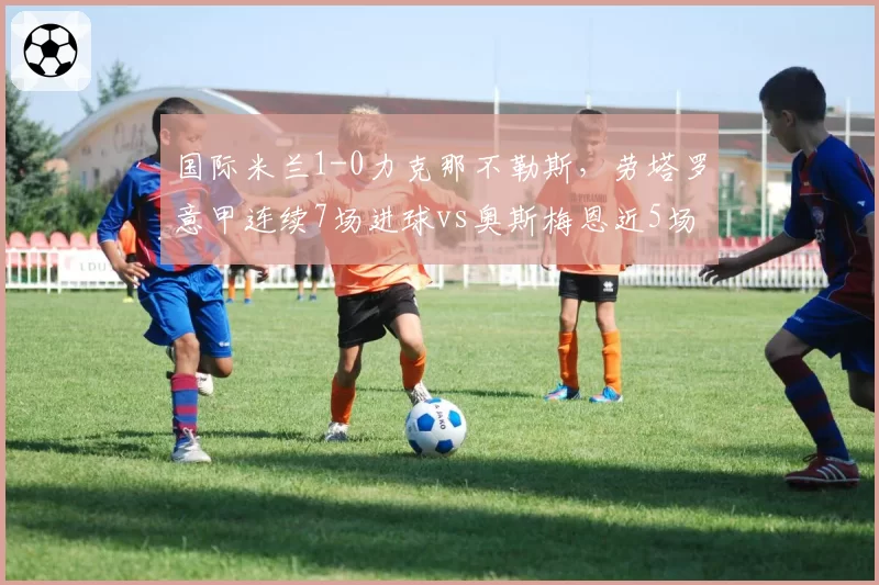 国际米兰1-0力克那不勒斯，劳塔罗意甲连续7场进球vs奥斯梅恩近5场仅1球，射手状态冰火两重天