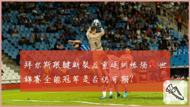 拜尔斯跟腱断裂后重返训练场，世锦赛全能冠军是否仍可期？