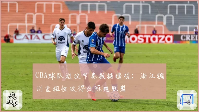 CBA球队进攻节奏数据透视:浙江稠州金租快攻得分冠绝联盟