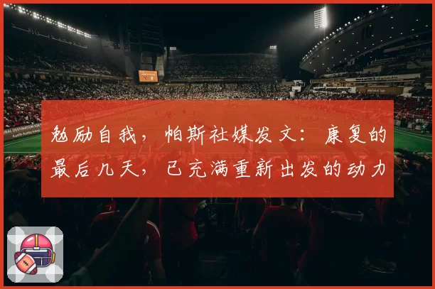 勉励自我，帕斯社媒发文：康复的最后几天，已充满重新出发的动力