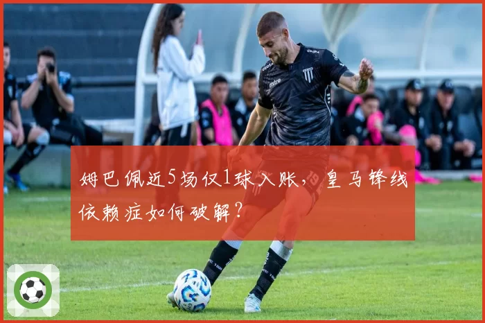 姆巴佩近5场仅1球入账，皇马锋线依赖症如何破解？