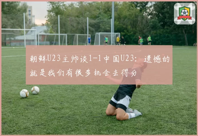 朝鲜U23主帅谈1-1中国U23：遗憾的就是我们有很多机会去得分