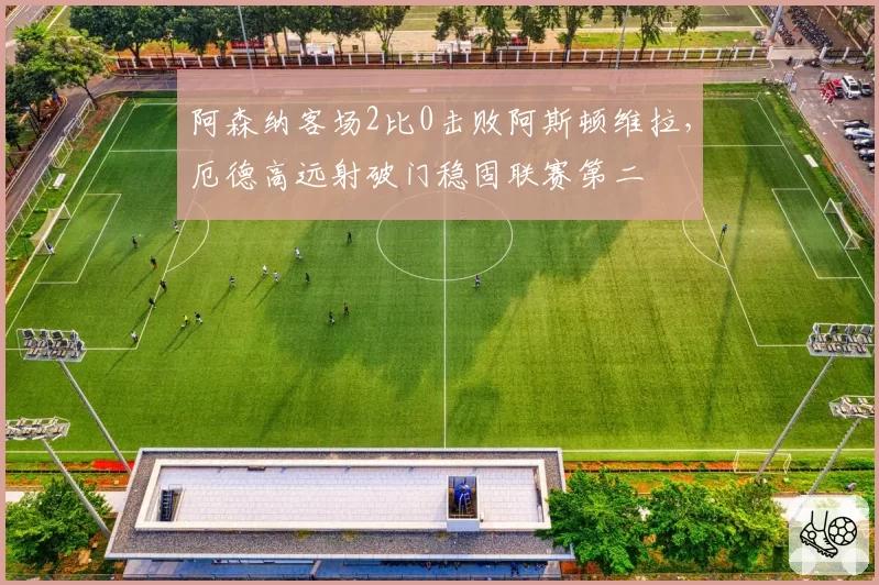 阿森纳客场2比0击败阿斯顿维拉,厄德高远射破门稳固联赛第二
