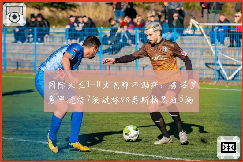 国际米兰1-0力克那不勒斯，劳塔罗意甲连续7场进球vs奥斯梅恩近5场仅1球，射手状态冰火两重天
