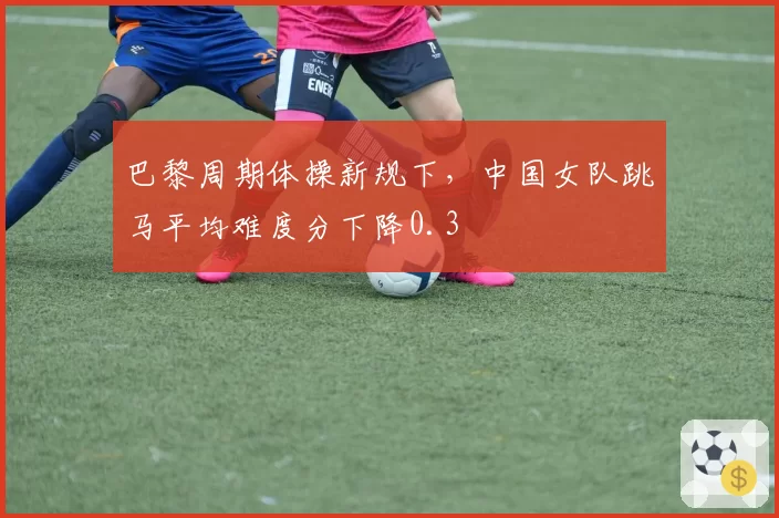 巴黎周期体操新规下，中国女队跳马平均难度分下降0.3