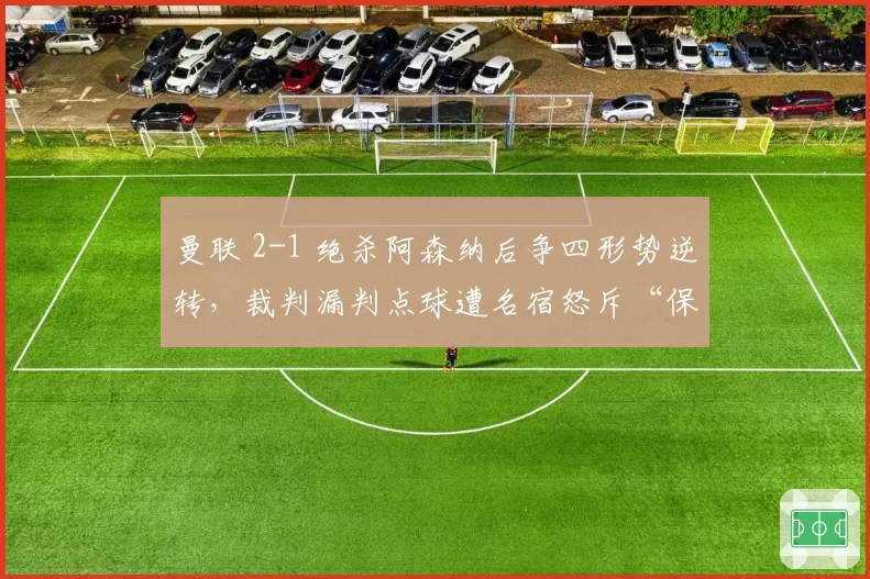 曼联 2-1 绝杀阿森纳后争四形势逆转，裁判漏判点球遭名宿怒斥“保送红魔”
