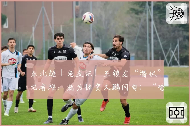 东北超|老友记!王锁龙“潜伏”记者堆,就为堵贾文鹏问句:“啥前儿请我吃饭?”