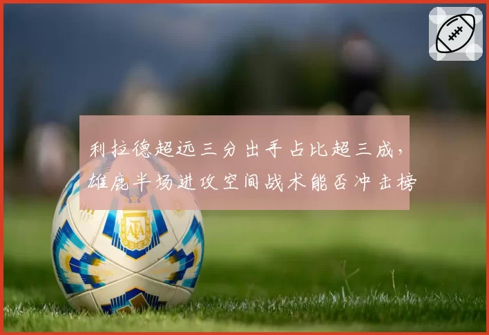 利拉德超远三分出手占比超三成,雄鹿半场进攻空间战术能否冲击榜首?