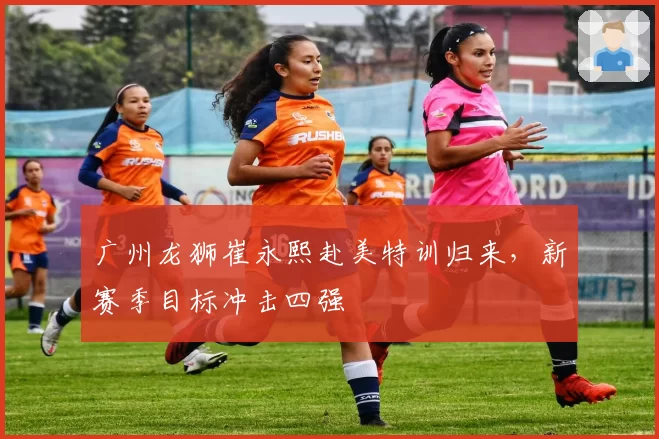 广州龙狮崔永熙赴美特训归来，新赛季目标冲击四强
