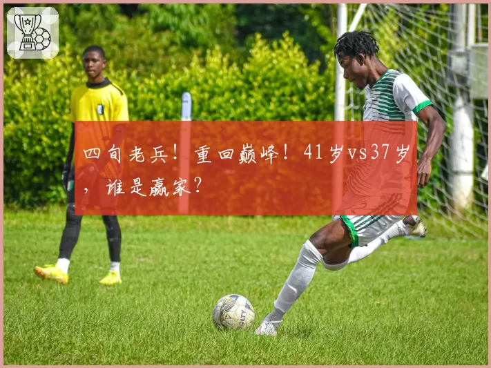 四旬老兵！重回巅峰！41岁vs37岁，谁是赢家？