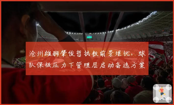 沧州雄狮肇俊哲执教前景堪忧,球队保级压力下管理层启动备选方案