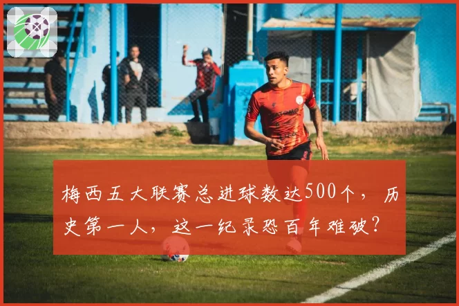 梅西五大联赛总进球数达500个，历史第一人，这一纪录恐百年难破？