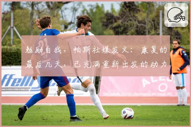 勉励自我，帕斯社媒发文：康复的最后几天，已充满重新出发的动力