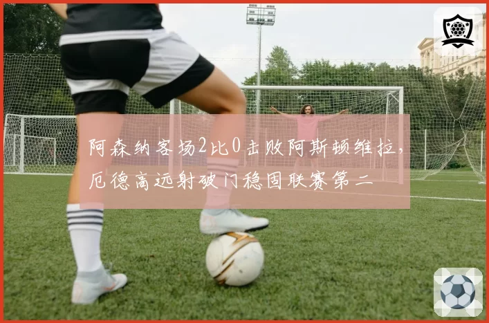 阿森纳客场2比0击败阿斯顿维拉,厄德高远射破门稳固联赛第二