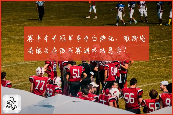 赛季车手冠军争夺白热化,维斯塔潘能否在银石赛道终结悬念?