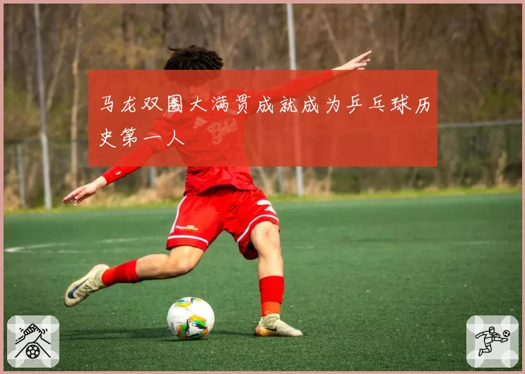 马龙双圈大满贯成就成为乒乓球历史第一人