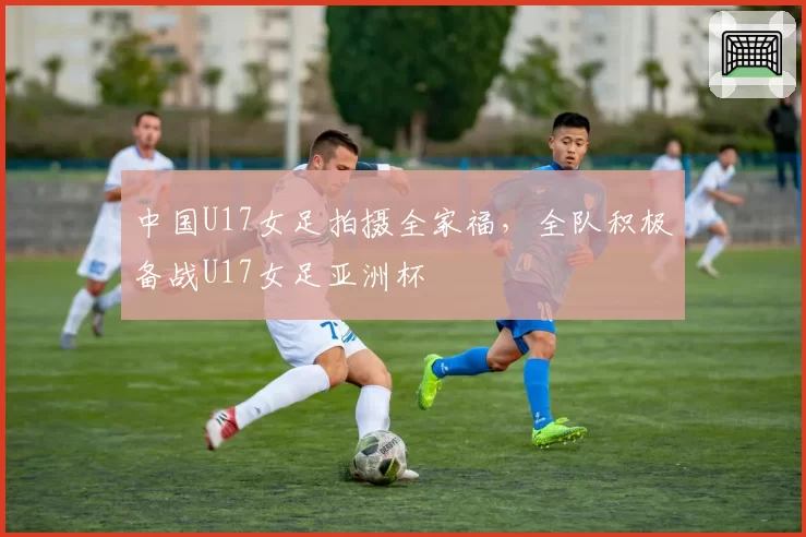 中国U17女足拍摄全家福，全队积极备战U17女足亚洲杯