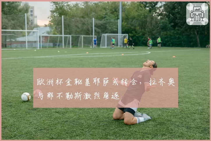 欧洲杯金靴基耶萨或转会,拉齐奥与那不勒斯激烈角逐