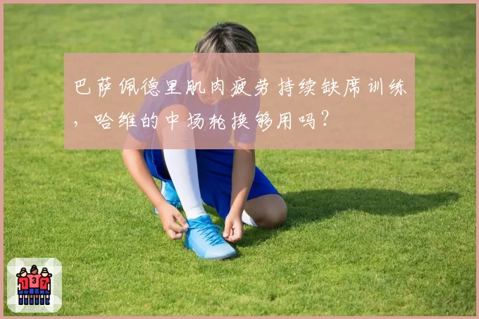 巴萨佩德里肌肉疲劳持续缺席训练，哈维的中场轮换够用吗？